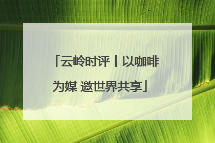 云岭时评丨以咖啡为媒 邀世界共享