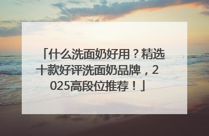 什么洗面奶好用？精选十款好评洗面奶品牌，2025高段位推荐！