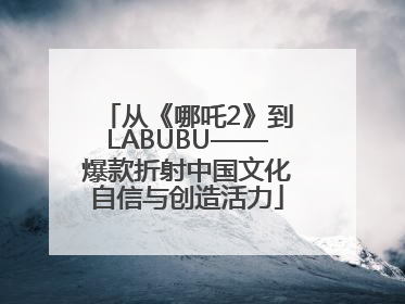 从《哪吒2》到LABUBU——爆款折射中国文化自信与创造活力