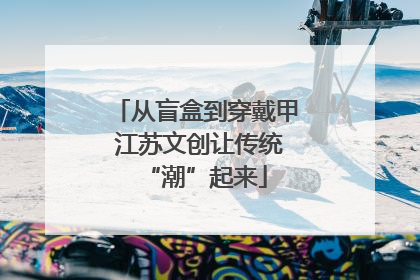 从盲盒到穿戴甲 江苏文创让传统“潮”起来