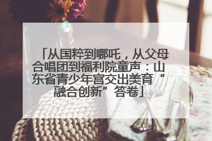 从国粹到哪吒，从父母合唱团到福利院童声：山东省青少年宫交出美育“融合创新”答卷