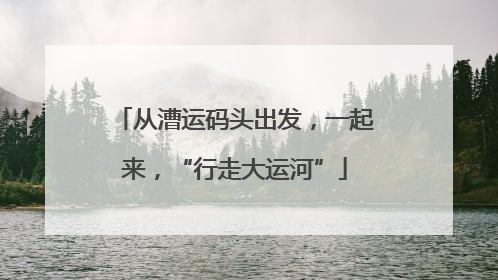 从漕运码头出发，一起来，“行走大运河”