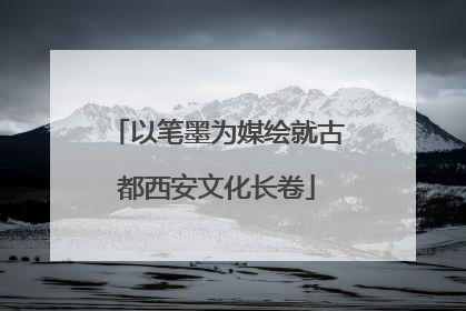 以笔墨为媒绘就古都西安文化长卷