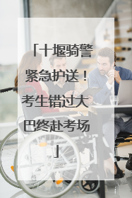 十堰骑警紧急护送！考生错过大巴终赴考场