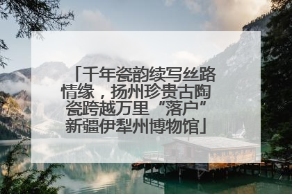 千年瓷韵续写丝路情缘，扬州珍贵古陶瓷跨越万里“落户”新疆伊犁州博物馆