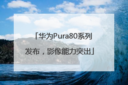 华为Pura80系列发布，影像能力突出