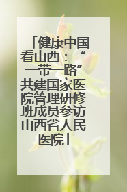 健康中国看山西：“一带一路”共建国家医院管理研修班成员参访山西省人民医院