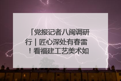 党报记者八闽调研行｜匠心深处有春雷！看福建工艺美术如何创新表达