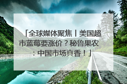 全球媒体聚焦丨美国超市蓝莓要涨价？秘鲁果农：中国市场真香！