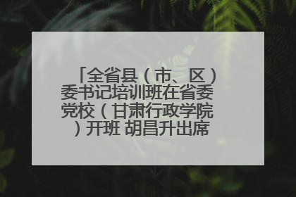 全省县（市、区）委书记培训班在省委党校（甘肃行政学院）开班 胡昌升出席开班式并讲话