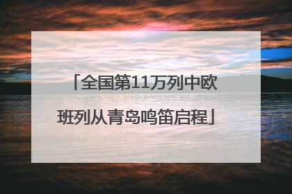 全国第11万列中欧班列从青岛鸣笛启程