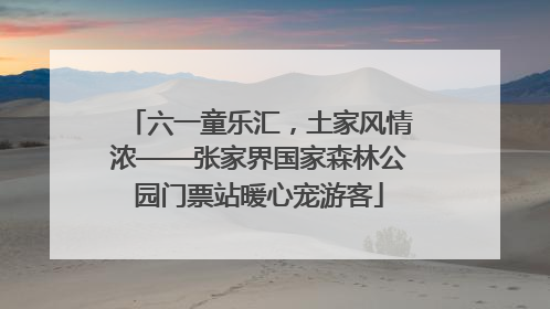 六一童乐汇，土家风情浓——张家界国家森林公园门票站暖心宠游客