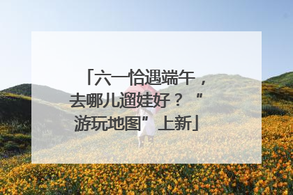 六一恰遇端午，去哪儿遛娃好？“游玩地图”上新