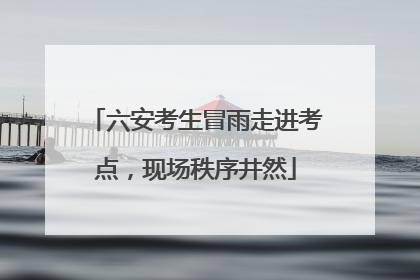 六安考生冒雨走进考点，现场秩序井然