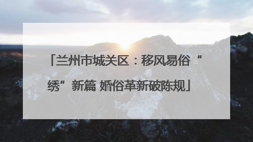 兰州市城关区：移风易俗“绣”新篇 婚俗革新破陈规