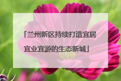 兰州新区持续打造宜居宜业宜游的生态新城