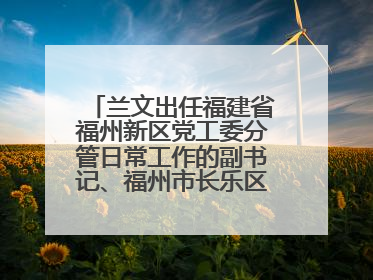兰文出任福建省福州新区党工委分管日常工作的副书记、福州市长乐区委书记