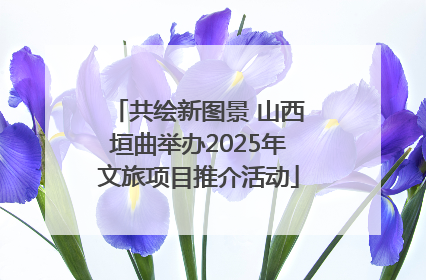 共绘新图景 山西垣曲举办2025年文旅项目推介活动