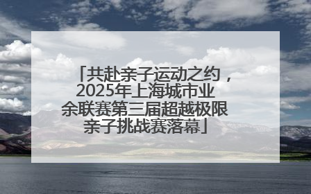 共赴亲子运动之约，2025年上海城市业余联赛第三届超越极限亲子挑战赛落幕