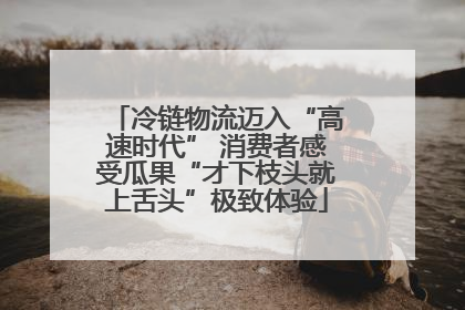 冷链物流迈入“高速时代” 消费者感受瓜果“才下枝头就上舌头”极致体验