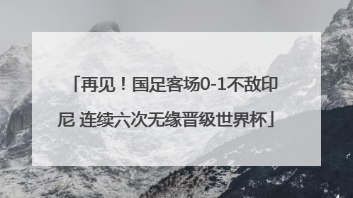 再见！国足客场0-1不敌印尼 连续六次无缘晋级世界杯