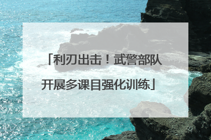 利刃出击！武警部队开展多课目强化训练