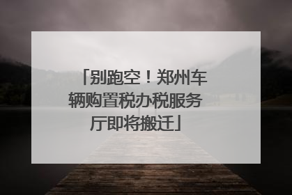 别跑空！郑州车辆购置税办税服务厅即将搬迁
