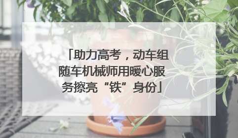 助力高考，动车组随车机械师用暖心服务擦亮“铁”身份