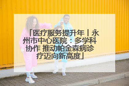 医疗服务提升年丨永州市中心医院：多学科协作 推动帕金森病诊疗迈向新高度