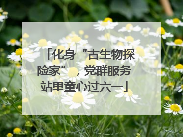 化身“古生物探险家”，党群服务站里童心过六一