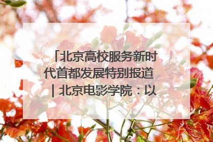 北京高校服务新时代首都发展特别报道｜北京电影学院：以光影为笔 绘就首都高质量发展新画卷
