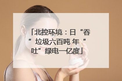北控环境：日“吞”垃圾六百吨 年“吐”绿电一亿度