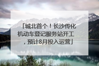 城北首个！长沙传化机动车登记服务站开工，预计8月投入运营