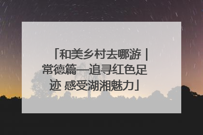 和美乡村去哪游｜常德篇—追寻红色足迹 感受湖湘魅力