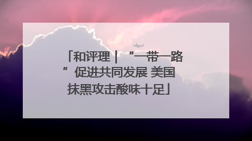 和评理｜“一带一路”促进共同发展 美国抹黑攻击酸味十足