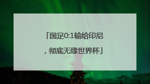国足0:1输给印尼，彻底无缘世界杯