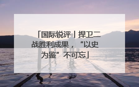 国际锐评丨捍卫二战胜利成果，“以史为鉴”不可忘