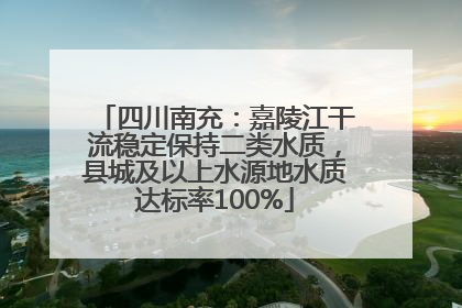 四川南充：嘉陵江干流稳定保持二类水质，县城及以上水源地水质达标率100%