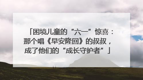 困境儿童的“六一”惊喜：那个唱《早安隆回》的叔叔，成了他们的“成长守护者”