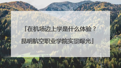 在机场边上学是什么体验？昆明航空职业学院实景曝光
