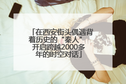 在西安街头偶遇背着历史的“秦人” 开启跨越2000多年的时空对话