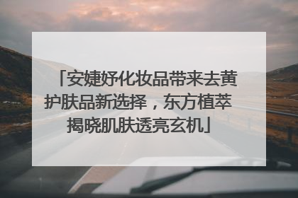 安婕妤化妆品带来去黄护肤品新选择，东方植萃揭晓肌肤透亮玄机