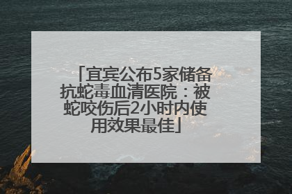 宜宾公布5家储备抗蛇毒血清医院：被蛇咬伤后2小时内使用效果最佳
