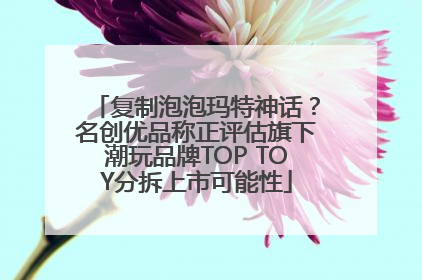 复制泡泡玛特神话？名创优品称正评估旗下潮玩品牌TOP TOY分拆上市可能性