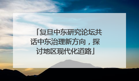 复旦中东研究论坛共话中东治理新方向，探讨地区现代化道路