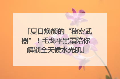 夏日焕颜的“秘密武器”！毛戈平黑霜陪你解锁全天候水光肌