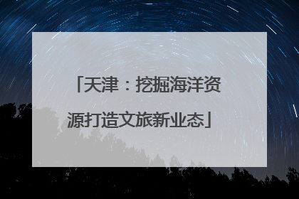 天津：挖掘海洋资源打造文旅新业态