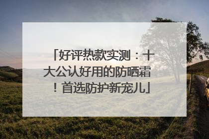 好评热款实测：十大公认好用的防晒霜！首选防护新宠儿
