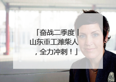 奋战二季度丨山东重工潍柴人，全力冲刺！