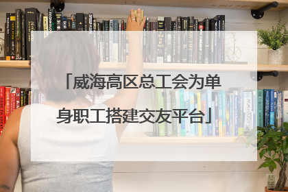 威海高区总工会为单身职工搭建交友平台